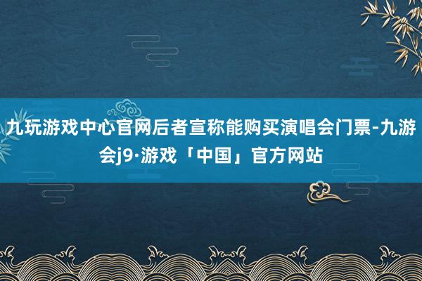 九玩游戏中心官网后者宣称能购买演唱会门票-九游会j9·游戏「中国」官方网站