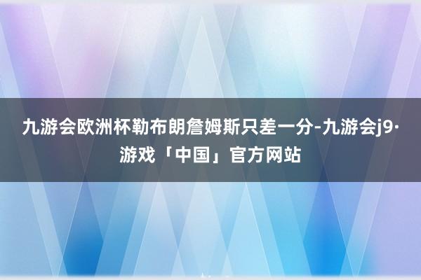 九游会欧洲杯勒布朗詹姆斯只差一分-九游会j9·游戏「中国」官方网站