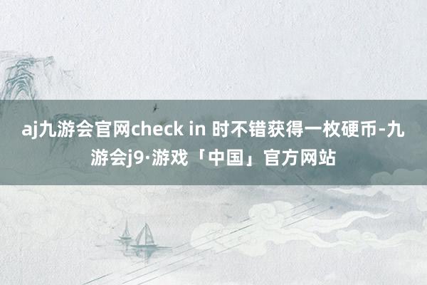 aj九游会官网check in 时不错获得一枚硬币-九游会j9·游戏「中国」官方网站