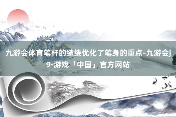 九游会体育笔杆的缱绻优化了笔身的重点-九游会j9·游戏「中国」官方网站