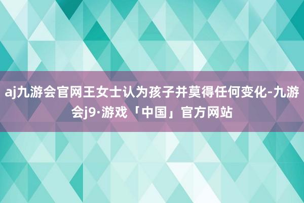aj九游会官网王女士认为孩子并莫得任何变化-九游会j9·游戏「中国」官方网站