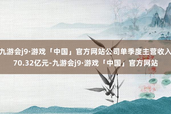 九游会j9·游戏「中国」官方网站公司单季度主营收入70.32亿元-九游会j9·游戏「中国」官方网站