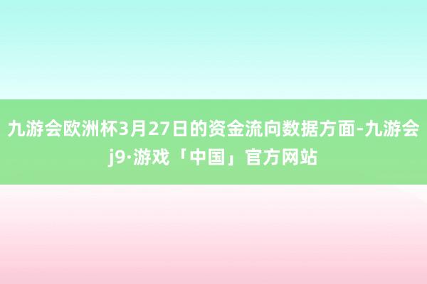 九游会欧洲杯3月27日的资金流向数据方面-九游会j9·游戏「中国」官方网站