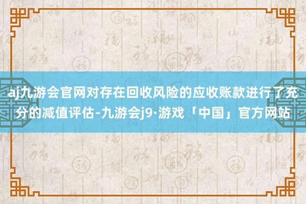 aj九游会官网对存在回收风险的应收账款进行了充分的减值评估-九游会j9·游戏「中国」官方网站