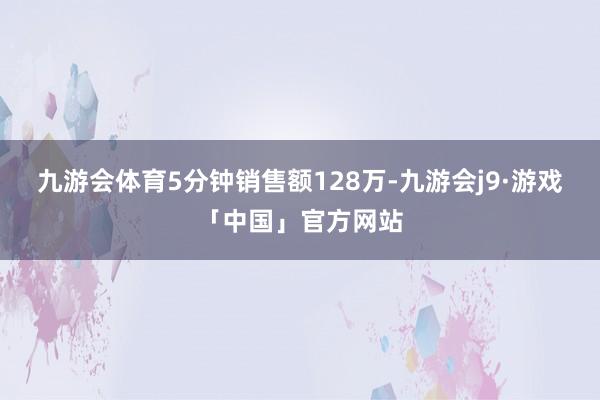 九游会体育5分钟销售额128万-九游会j9·游戏「中国」官方网站