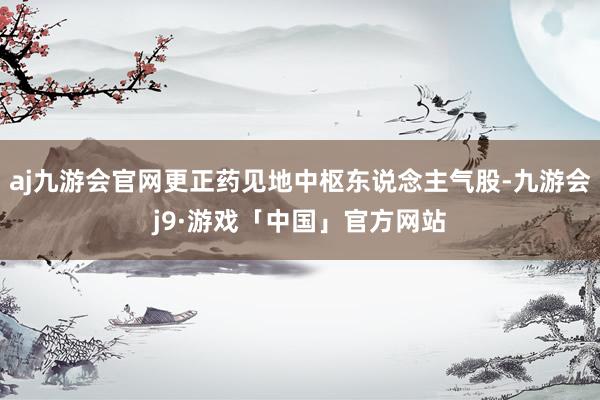 aj九游会官网更正药见地中枢东说念主气股-九游会j9·游戏「中国」官方网站