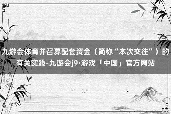 九游会体育并召募配套资金（简称“本次交往”）的有关实践-九游会j9·游戏「中国」官方网站