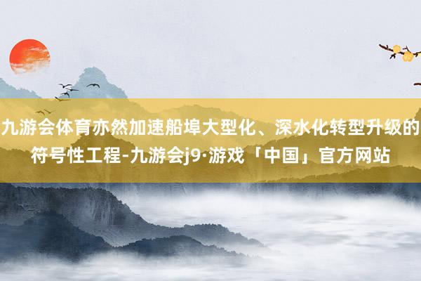 九游会体育亦然加速船埠大型化、深水化转型升级的符号性工程-九游会j9·游戏「中国」官方网站