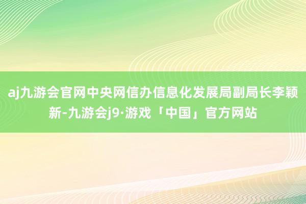 aj九游会官网中央网信办信息化发展局副局长李颖新-九游会j9·游戏「中国」官方网站