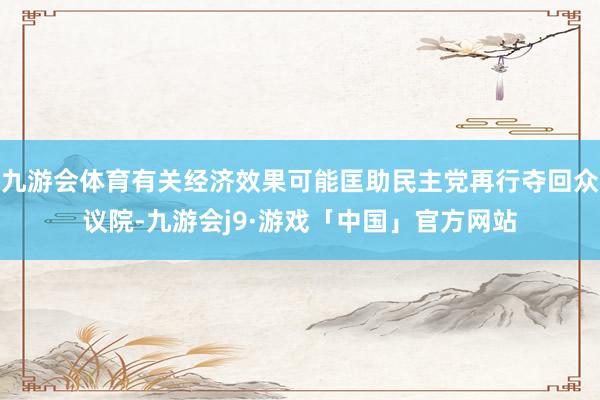 九游会体育有关经济效果可能匡助民主党再行夺回众议院-九游会j9·游戏「中国」官方网站