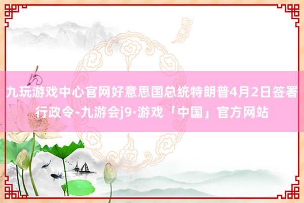 九玩游戏中心官网好意思国总统特朗普4月2日签署行政令-九游会j9·游戏「中国」官方网站