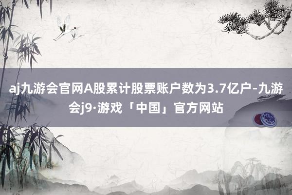 aj九游会官网A股累计股票账户数为3.7亿户-九游会j9·游戏「中国」官方网站