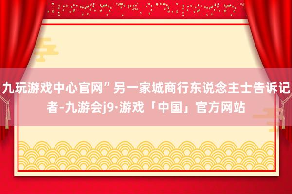 九玩游戏中心官网”另一家城商行东说念主士告诉记者-九游会j9·游戏「中国」官方网站