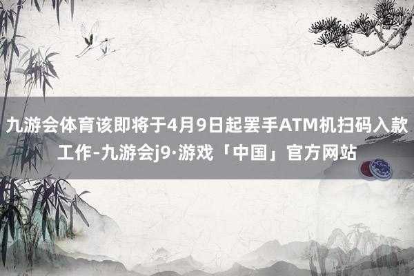 九游会体育该即将于4月9日起罢手ATM机扫码入款工作-九游会j9·游戏「中国」官方网站